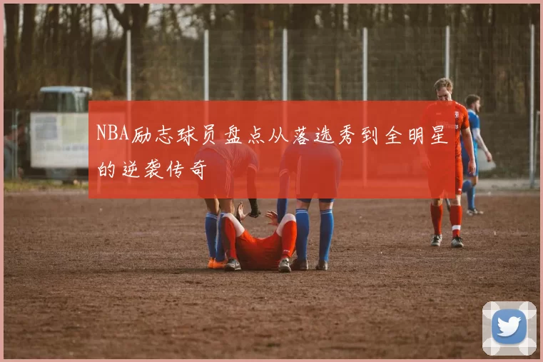 NBA励志球员盘点从落选秀到全明星的逆袭传奇