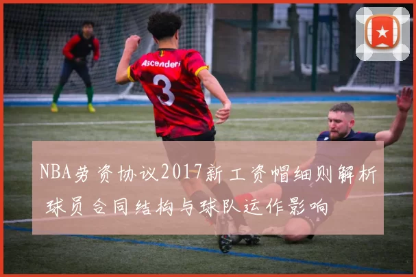 NBA劳资协议2017新工资帽细则解析 球员合同结构与球队运作影响